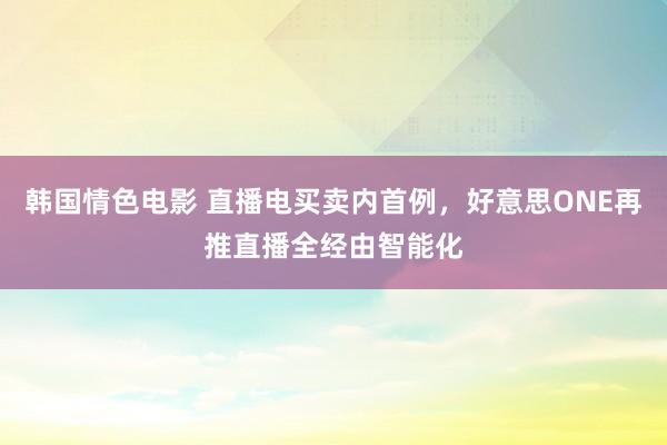 韩国情色电影 直播电买卖内首例，好意思ONE再推直播全经由智能化