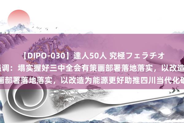 【DIPO-030】達人50人 究極フェラチオ 王晓晖在眉山市调研时强调：塌实握好三中全会有策画部署落地落实，以改造为能源更好助推四川当代化确立