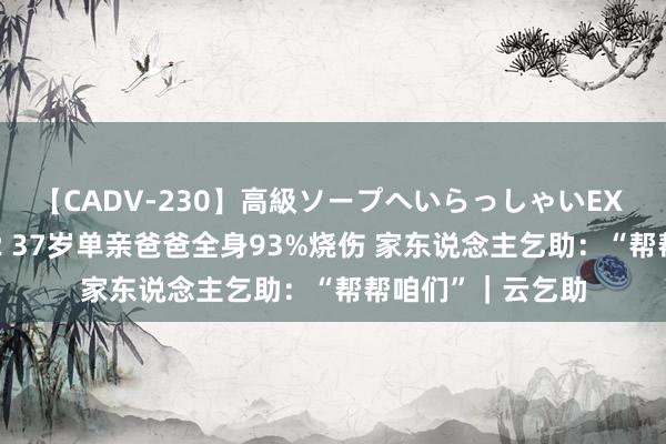 【CADV-230】高級ソープへいらっしゃいEX 巨乳限定4時間 2 37岁单亲爸爸全身93%烧伤 家东说念主乞助：“帮帮咱们”｜云乞助