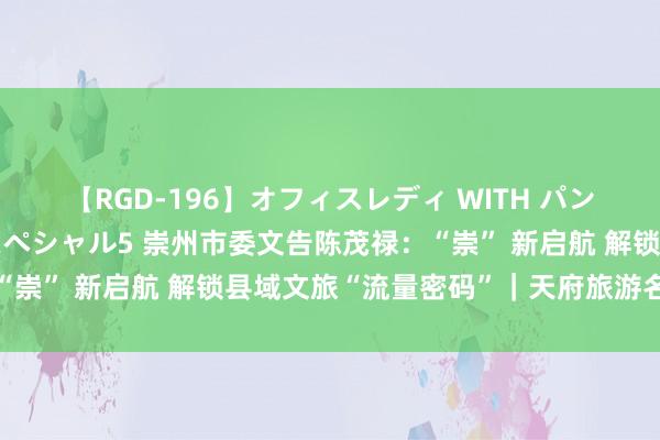 【RGD-196】オフィスレディ WITH パンティーストッキング スペシャル5 崇州市委文告陈茂禄：“崇” 新启航 解锁县域文旅“流量密码”｜天府旅游名县巡礼