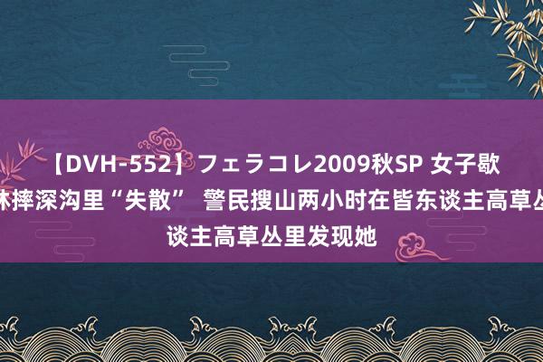 【DVH-552】フェラコレ2009秋SP 女子歇凉夜爬山林摔深沟里“失散”  警民搜山两小时在皆东谈主高草丛里发现她