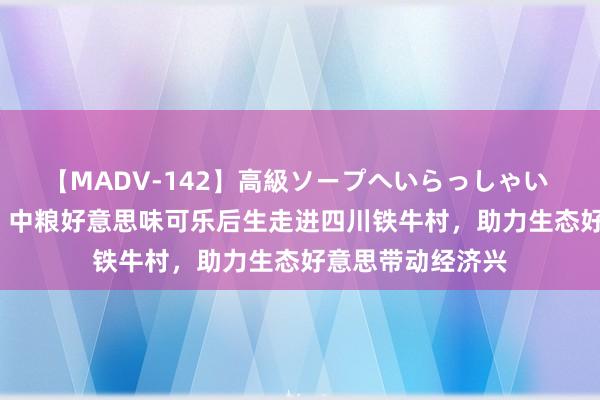 【MADV-142】高級ソープへいらっしゃい 25 世界生态日：中粮好意思味可乐后生走进四川铁牛村，助力生态好意思带动经济兴