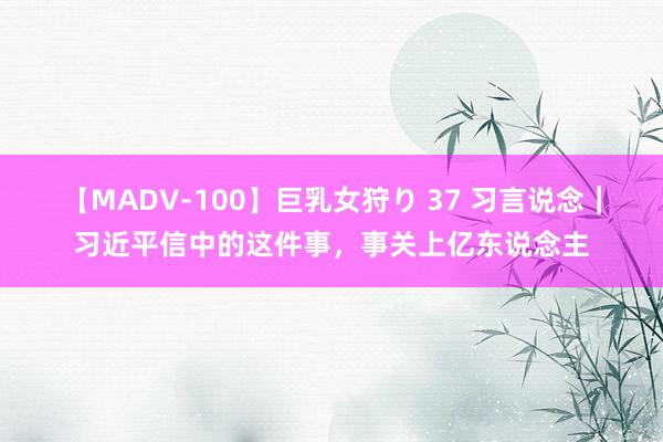 【MADV-100】巨乳女狩り 37 习言说念｜习近平信中的这件事，事关上亿东说念主