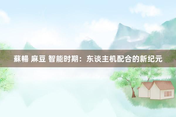 蘇暢 麻豆 智能时期：东谈主机配合的新纪元