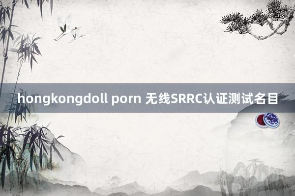 hongkongdoll porn 无线SRRC认证测试名目