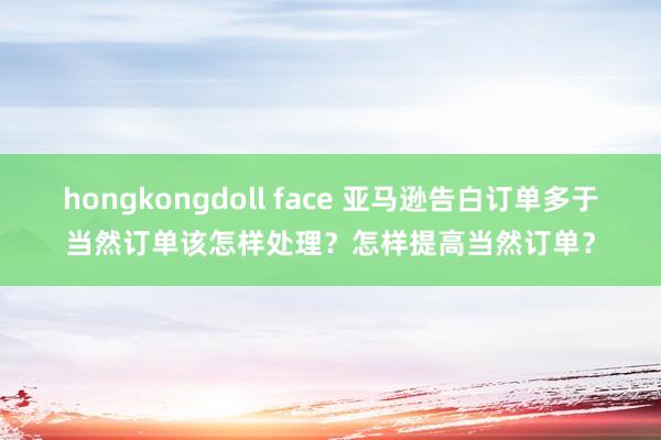 hongkongdoll face 亚马逊告白订单多于当然订单该怎样处理？怎样提高当然订单？