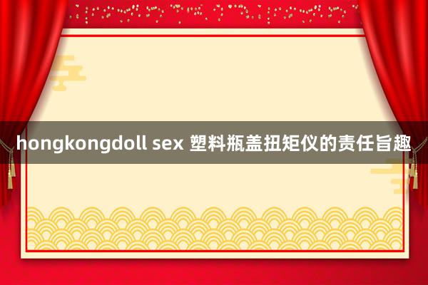 hongkongdoll sex 塑料瓶盖扭矩仪的责任旨趣