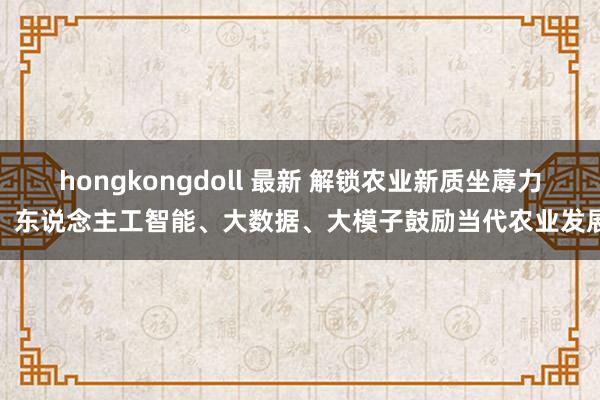 hongkongdoll 最新 解锁农业新质坐蓐力：东说念主工智能、大数据、大模子鼓励当代农业发展