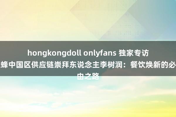 hongkongdoll onlyfans 独家专访｜喜跃蜂中国区供应链崇拜东说念主李树润：餐饮焕新的必由之路