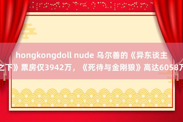 hongkongdoll nude 乌尔善的《异东谈主之下》票房仅3942万，《死待与金刚狼》高达6058万