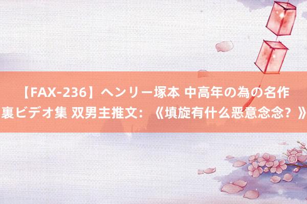 【FAX-236】ヘンリー塚本 中高年の為の名作裏ビデオ集 双男主推文：《填旋有什么恶意念念？》