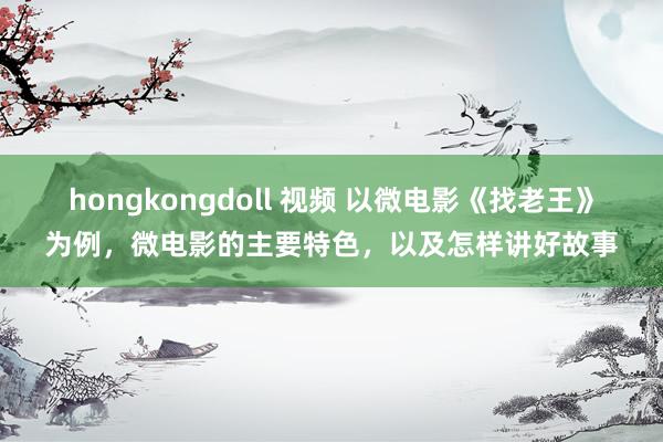 hongkongdoll 视频 以微电影《找老王》为例，微电影的主要特色，以及怎样讲好故事