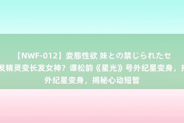 【NWF-012】変態性欲 妹との禁じられたセックス。 短发精灵变长发女神？谭松韵《星光》号外纪星变身，揭秘心动短暂