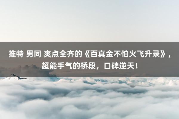 推特 男同 爽点全齐的《百真金不怕火飞升录》，超能手气的桥段，口碑逆天！