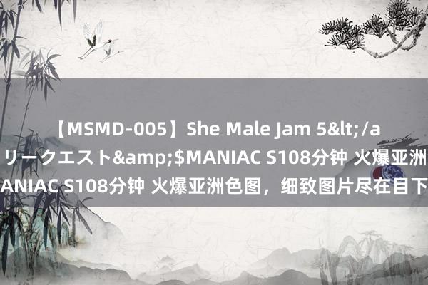 【MSMD-005】She Male Jam 5</a>2008-08-04グローリークエスト&$MANIAC S108分钟 火爆亚洲色图，细致图片尽在目下