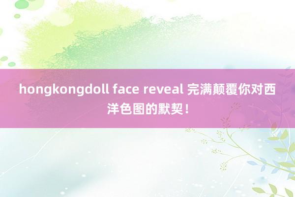 hongkongdoll face reveal 完满颠覆你对西洋色图的默契！