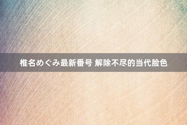 椎名めぐみ最新番号 解除不尽的当代脸色