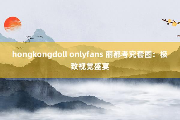 hongkongdoll onlyfans 丽都考究套图：极致视觉盛宴