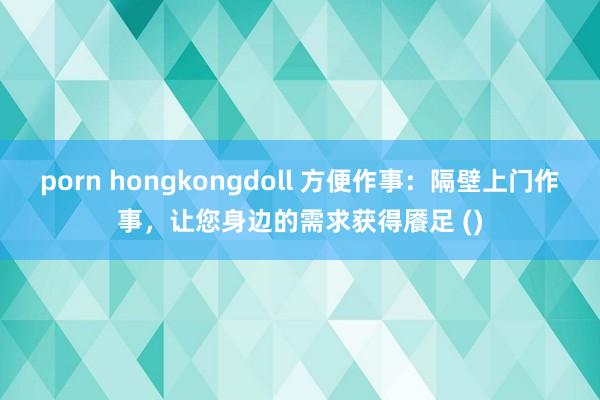 porn hongkongdoll 方便作事：隔壁上门作事，让您身边的需求获得餍足 ()