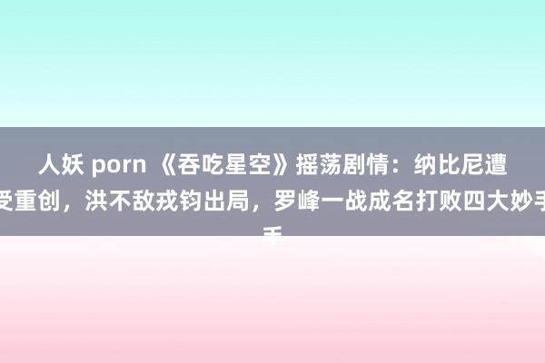 人妖 porn 《吞吃星空》摇荡剧情：纳比尼遭受重创，洪不敌戎钧出局，罗峰一战成名打败四大妙手