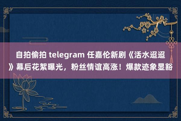 自拍偷拍 telegram 任嘉伦新剧《活水迢迢》幕后花絮曝光，粉丝情谊高涨！爆款迹象显豁