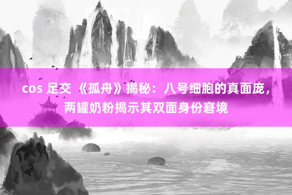 cos 足交 《孤舟》揭秘：八号细胞的真面庞，两罐奶粉揭示其双面身份窘境