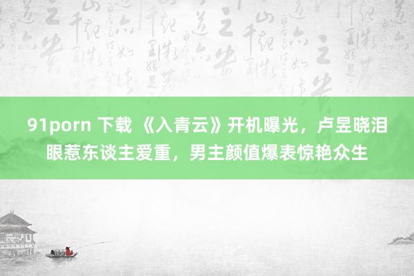 91porn 下载 《入青云》开机曝光，卢昱晓泪眼惹东谈主爱重，男主颜值爆表惊艳众生