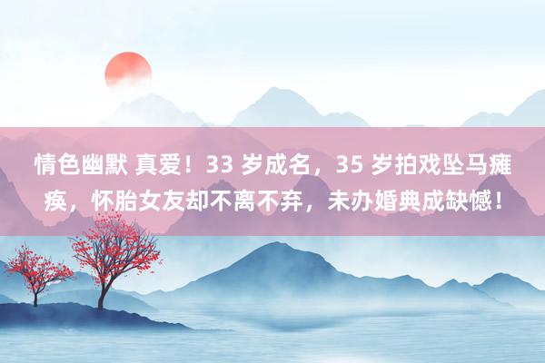 情色幽默 真爱！33 岁成名，35 岁拍戏坠马瘫痪，怀胎女友却不离不弃，未办婚典成缺憾！