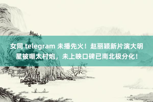 女同 telegram 未播先火！赵丽颖新片演大明星被嘲太村炮，未上映口碑已南北极分化！