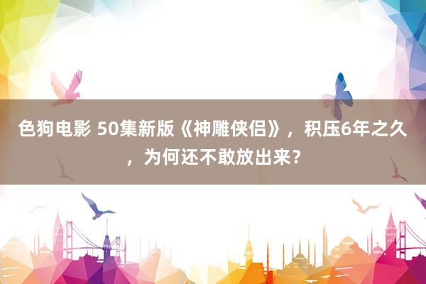 色狗电影 50集新版《神雕侠侣》，积压6年之久，为何还不敢放出来？