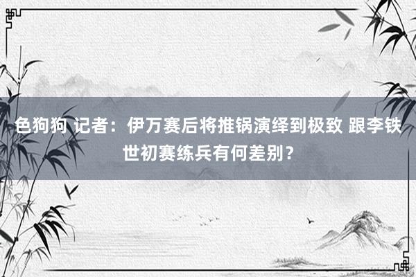 色狗狗 记者：伊万赛后将推锅演绎到极致 跟李铁世初赛练兵有何差别？