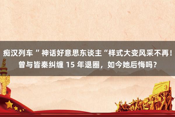 痴汉列车 ”神话好意思东谈主“样式大变风采不再！曾与皆秦纠缠 15 年退圈，如今她后悔吗？