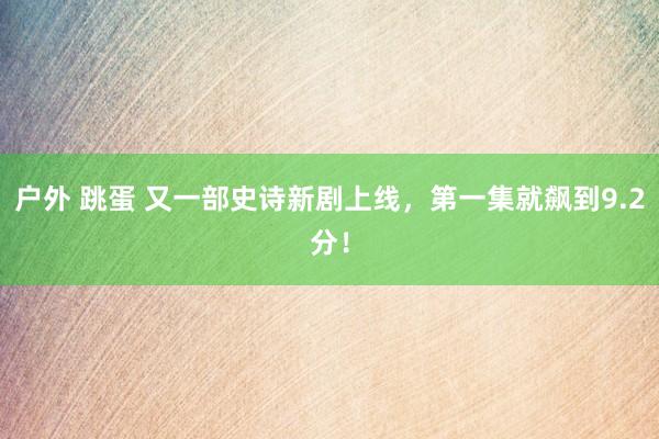 户外 跳蛋 又一部史诗新剧上线，第一集就飙到9.2分！