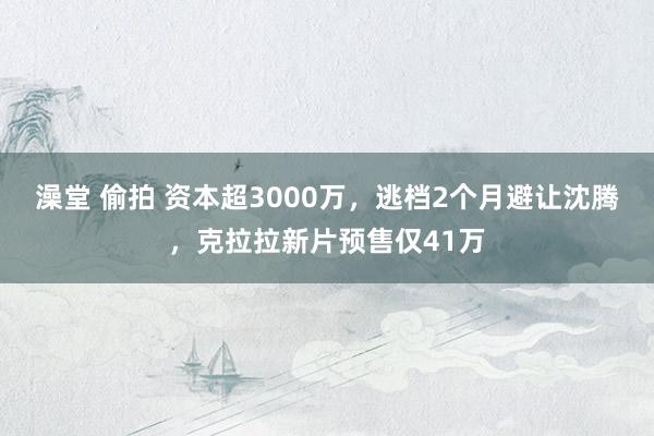 澡堂 偷拍 资本超3000万，逃档2个月避让沈腾，克拉拉新片预售仅41万