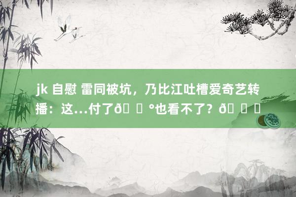 jk 自慰 雷同被坑，乃比江吐槽爱奇艺转播：这…付了?也看不了？?