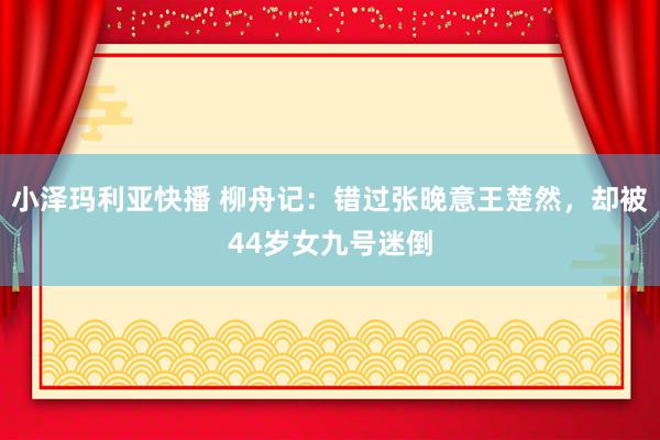 小泽玛利亚快播 柳舟记：错过张晚意王楚然，却被44岁女九号迷倒