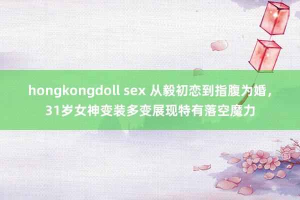 hongkongdoll sex 从毅初恋到指腹为婚，31岁女神变装多变展现特有落空魔力