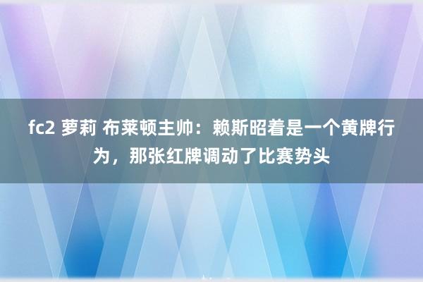 fc2 萝莉 布莱顿主帅：赖斯昭着是一个黄牌行为，那张红牌调动了比赛势头