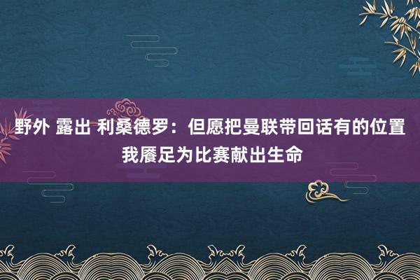 野外 露出 利桑德罗：但愿把曼联带回话有的位置 我餍足为比赛献出生命