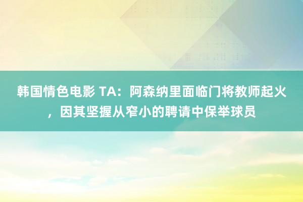 韩国情色电影 TA：阿森纳里面临门将教师起火，因其坚握从窄小的聘请中保举球员