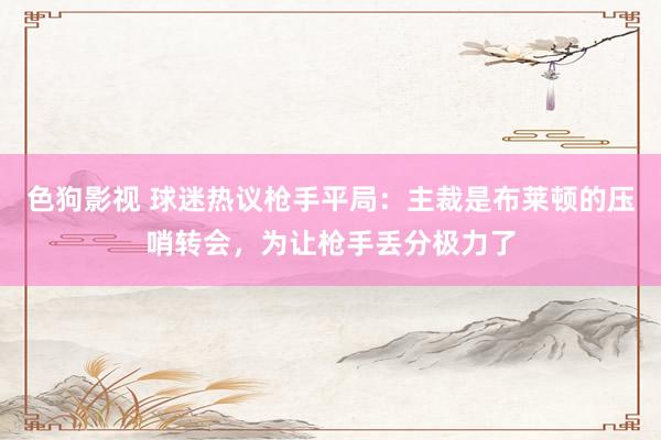 色狗影视 球迷热议枪手平局：主裁是布莱顿的压哨转会，为让枪手丢分极力了