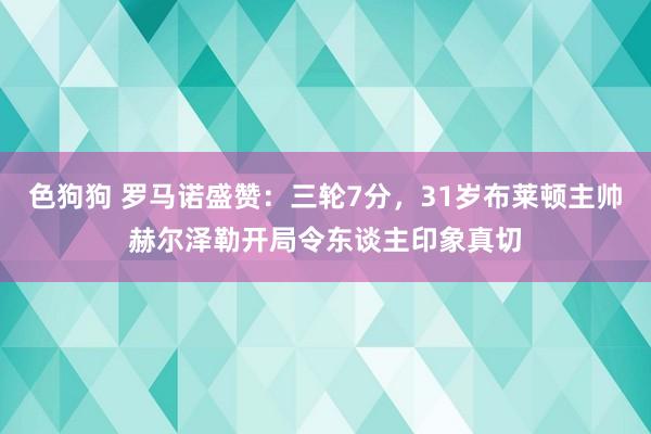 色狗狗 罗马诺盛赞：三轮7分，31岁布莱顿主帅赫尔泽勒开局令东谈主印象真切