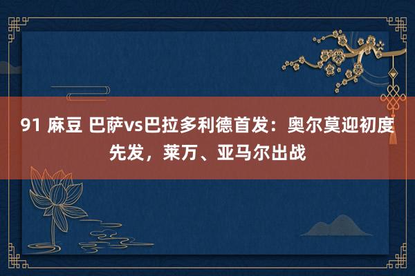 91 麻豆 巴萨vs巴拉多利德首发：奥尔莫迎初度先发，莱万、亚马尔出战