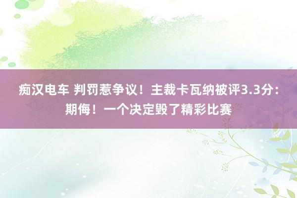 痴汉电车 判罚惹争议！主裁卡瓦纳被评3.3分：期侮！一个决定毁了精彩比赛