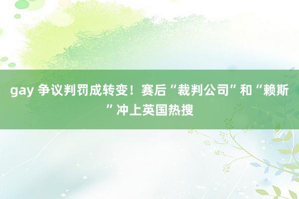 gay 争议判罚成转变！赛后“裁判公司”和“赖斯”冲上英国热搜