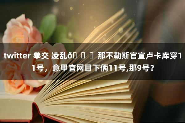 twitter 拳交 凌乱?那不勒斯官宣卢卡库穿11号，意甲官网目下俩11号,那9号？