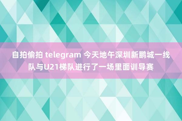 自拍偷拍 telegram 今天地午深圳新鹏城一线队与U21梯队进行了一场里面训导赛