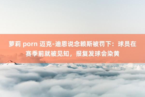 萝莉 porn 迈克-迪恩说念赖斯被罚下：球员在赛季前就被见知，报复发球会染黄