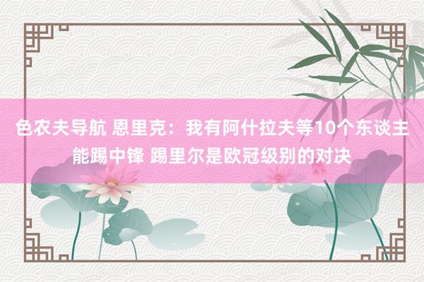 色农夫导航 恩里克：我有阿什拉夫等10个东谈主能踢中锋 踢里尔是欧冠级别的对决