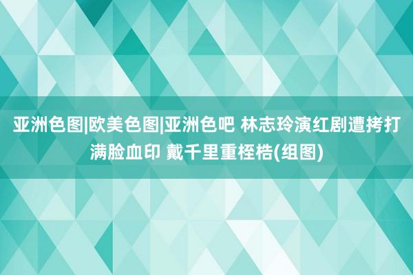 亚洲色图|欧美色图|亚洲色吧 林志玲演红剧遭拷打满脸血印 戴千里重桎梏(组图)